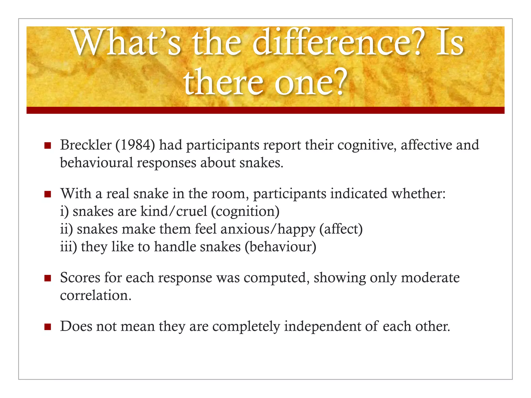 What’s the difference? Is
there one?
 Breckler (1984) had participants report their cognitive, affective and
behavioural responses about snakes.
 With a real snake in the room, participants indicated whether:
i) snakes are kind/cruel (cognition)
ii) snakes make them feel anxious/happy (affect)
iii) they like to handle snakes (behaviour)
 Scores for each response was computed, showing only moderate
correlation.
 Does not mean they are completely independent of each other.
 