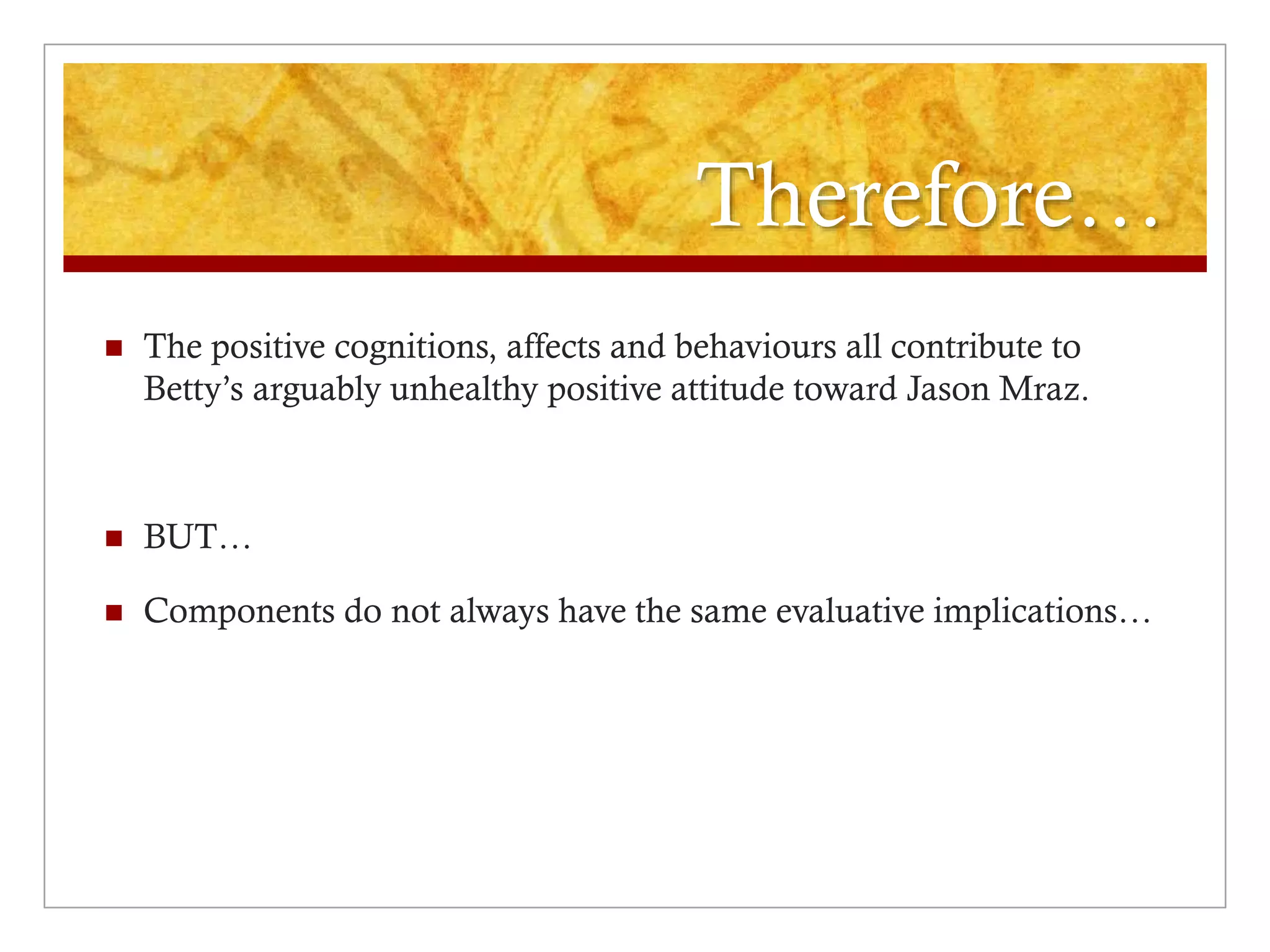 Therefore…
 The positive cognitions, affects and behaviours all contribute to
Betty’s arguably unhealthy positive attitude toward Jason Mraz.
 BUT…
 Components do not always have the same evaluative implications…
 