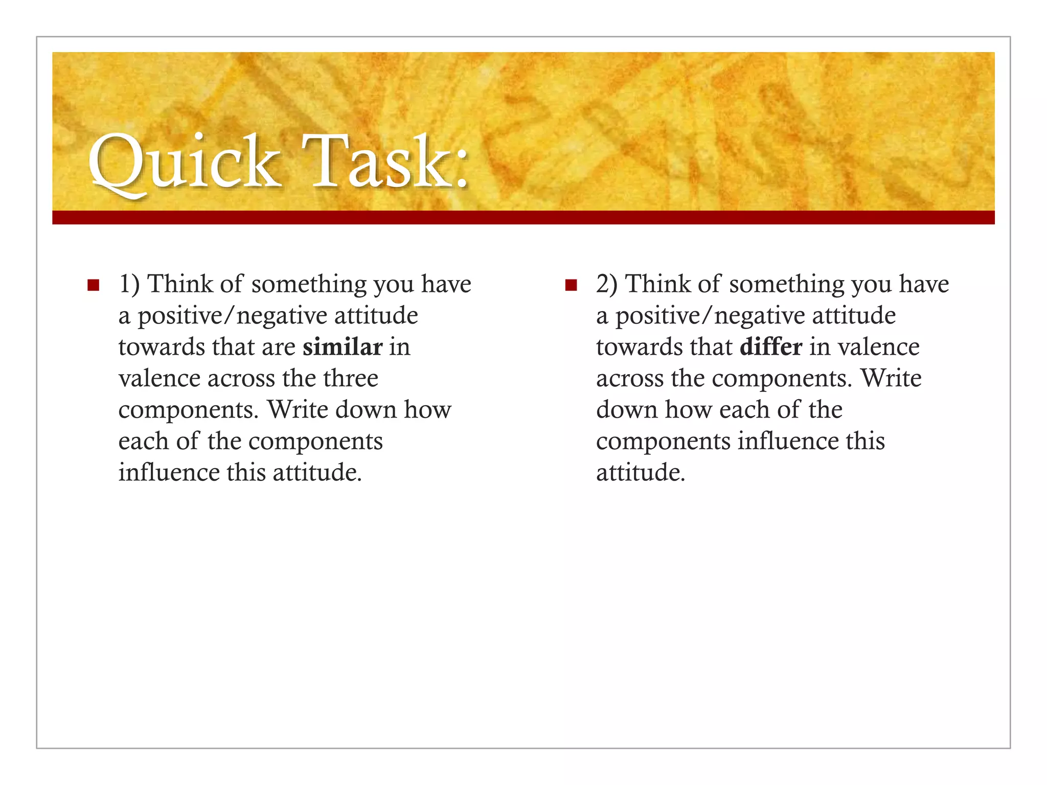 Quick Task:
 1) Think of something you have
a positive/negative attitude
towards that are similar in
valence across the three
components. Write down how
each of the components
influence this attitude.
 2) Think of something you have
a positive/negative attitude
towards that differ in valence
across the components. Write
down how each of the
components influence this
attitude.
 