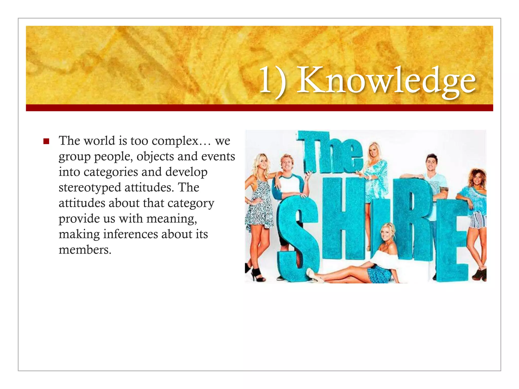 1) Knowledge
 The world is too complex… we
group people, objects and events
into categories and develop
stereotyped attitudes. The
attitudes about that category
provide us with meaning,
making inferences about its
members.
 