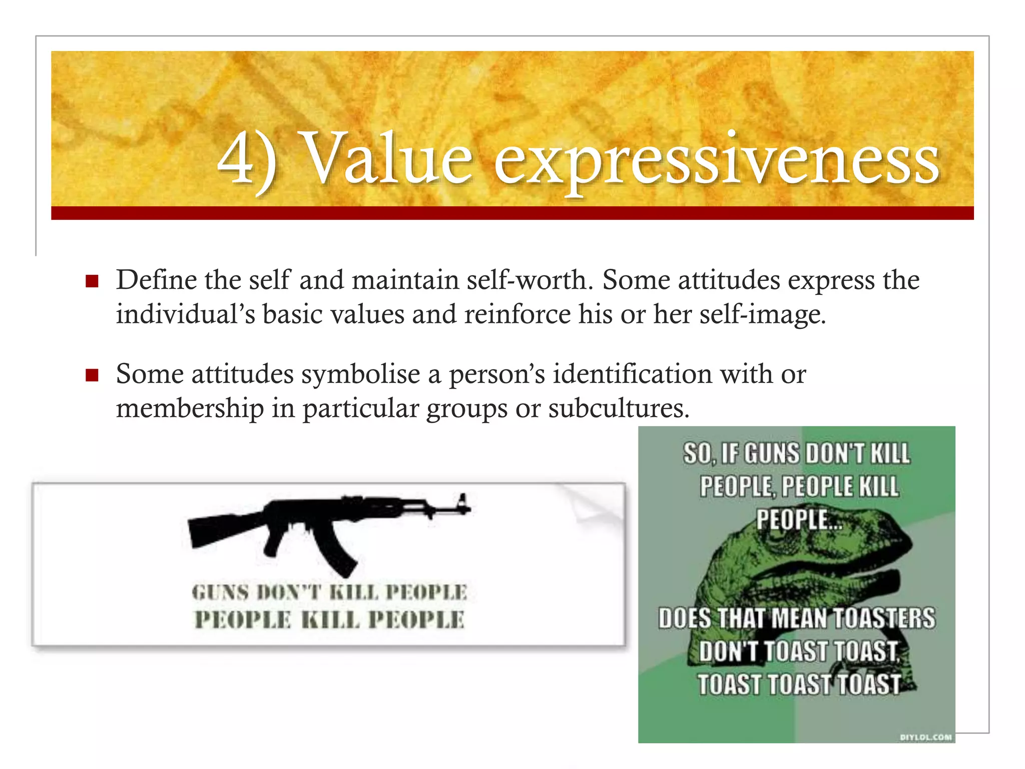 4) Value expressiveness
 Define the self and maintain self-worth. Some attitudes express the
individual’s basic values and reinforce his or her self-image.
 Some attitudes symbolise a person’s identification with or
membership in particular groups or subcultures.
 
