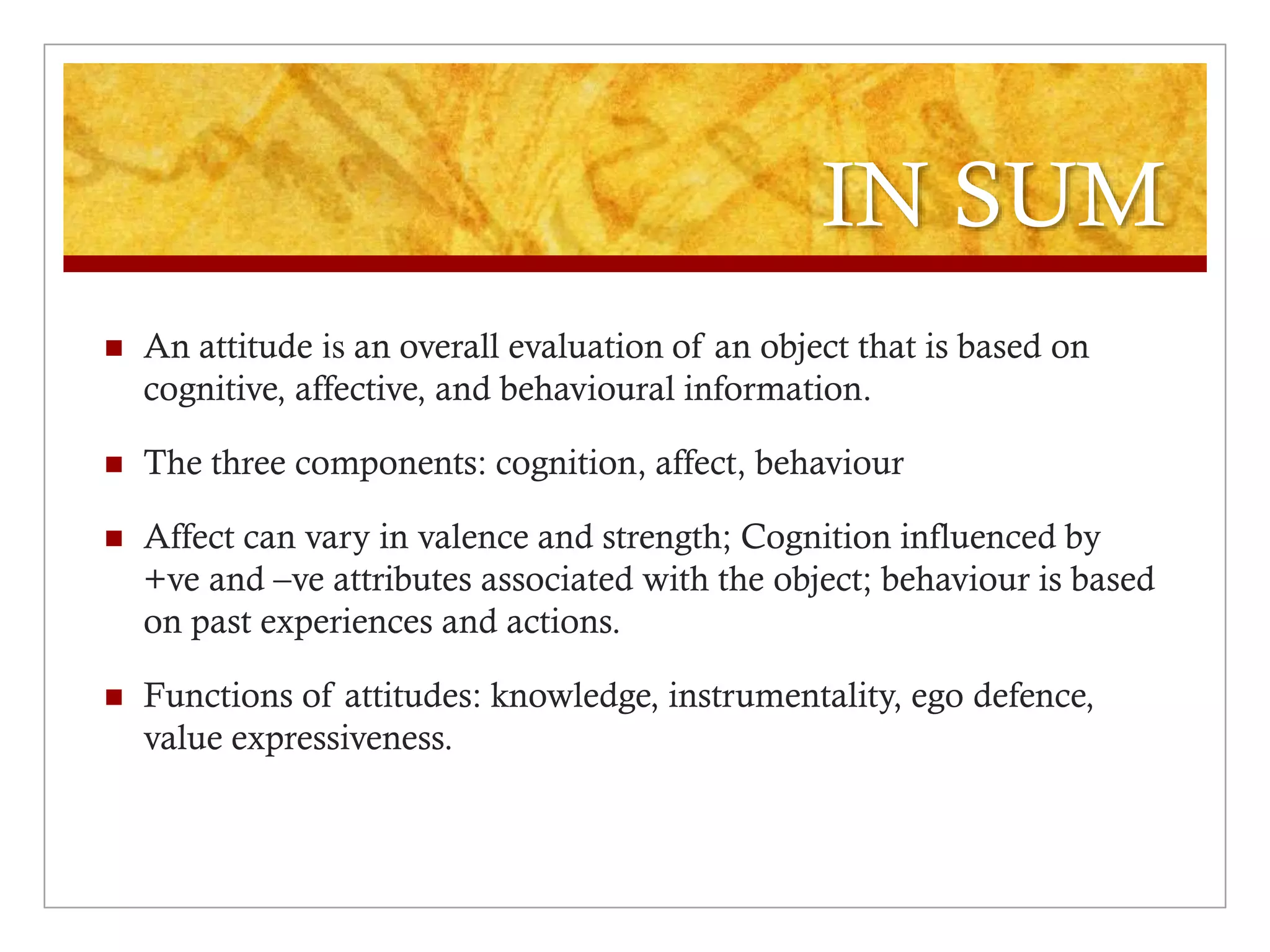 IN SUM
 An attitude is an overall evaluation of an object that is based on
cognitive, affective, and behavioural information.
 The three components: cognition, affect, behaviour
 Affect can vary in valence and strength; Cognition influenced by
+ve and –ve attributes associated with the object; behaviour is based
on past experiences and actions.
 Functions of attitudes: knowledge, instrumentality, ego defence,
value expressiveness.
 