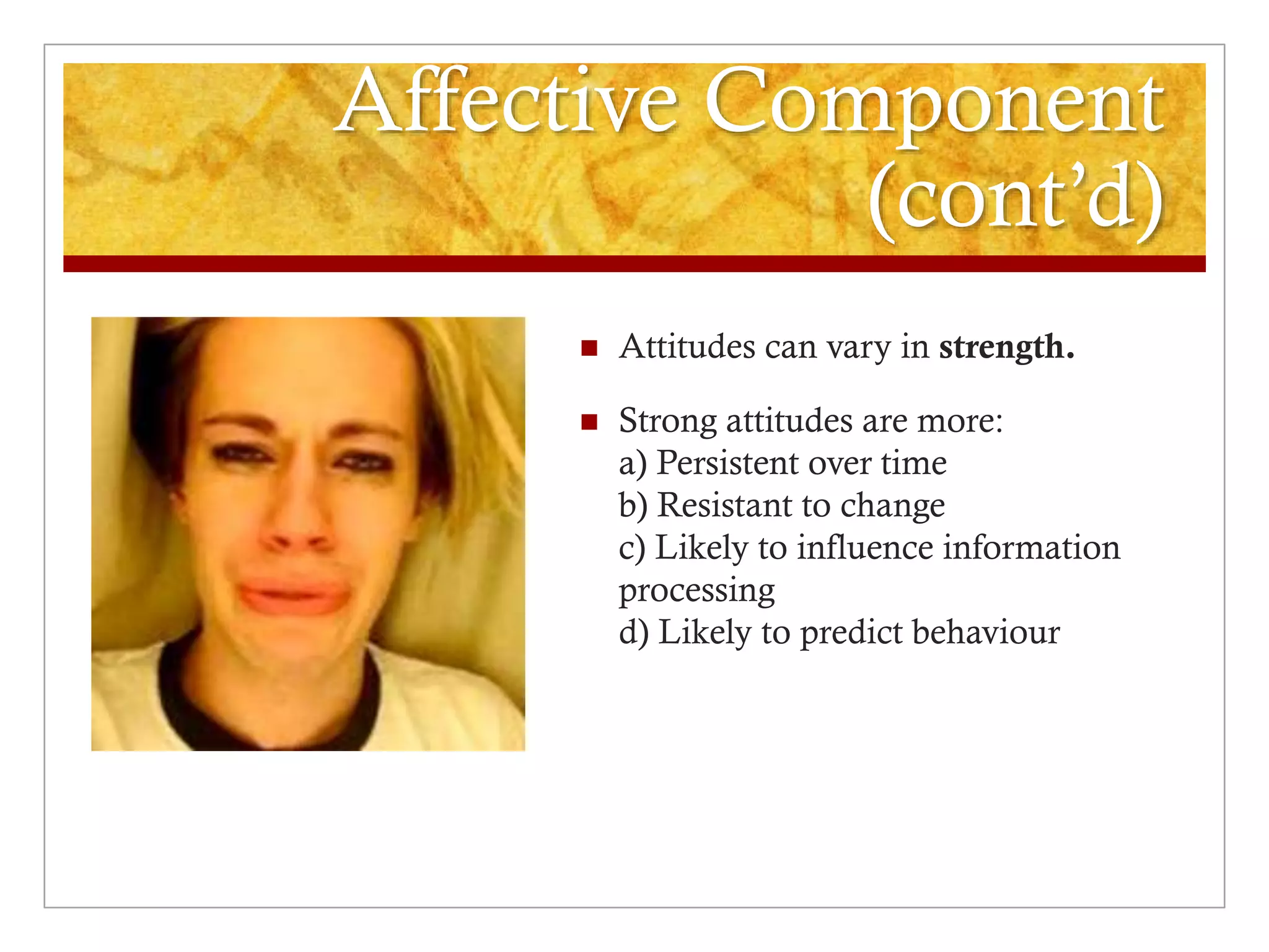 Affective Component
(cont’d)
 Attitudes can vary in strength.
 Strong attitudes are more:
a) Persistent over time
b) Resistant to change
c) Likely to influence information
processing
d) Likely to predict behaviour
 