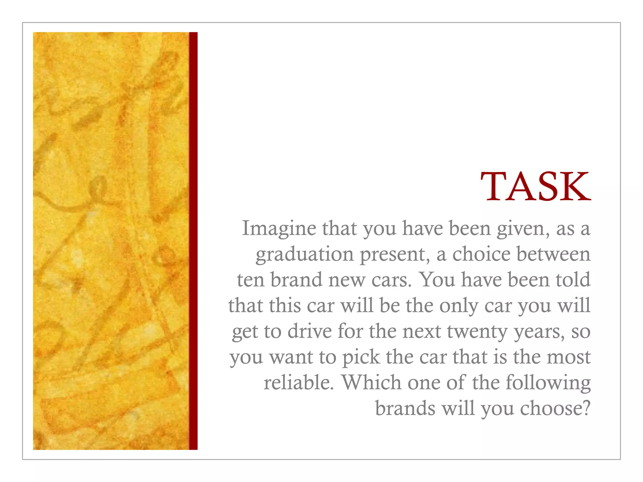 TASK
Imagine that you have been given, as a
graduation present, a choice between
ten brand new cars. You have been told
that this car will be the only car you will
get to drive for the next twenty years, so
you want to pick the car that is the most
reliable. Which one of the following
brands will you choose?
 
