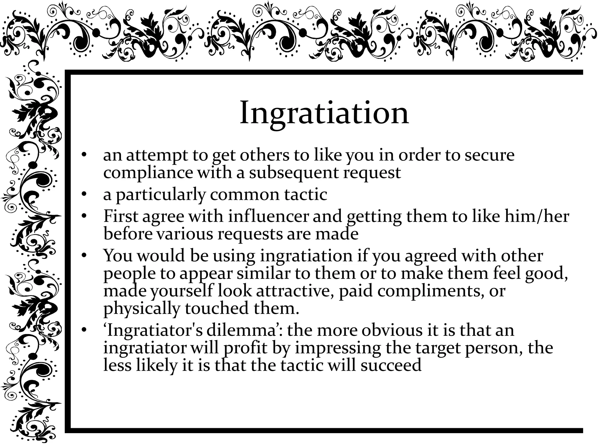 Ingratiation
• an attempt to get others to like you in order to secure
compliance with a subsequent request
• a particularly common tactic
• First agree with influencer and getting them to like him/her
before various requests are made
• You would be using ingratiation if you agreed with other
people to appear similar to them or to make them feel good,
made yourself look attractive, paid compliments, or
physically touched them.
• ‘Ingratiator's dilemma’: the more obvious it is that an
ingratiator will profit by impressing the target person, the
less likely it is that the tactic will succeed
 
