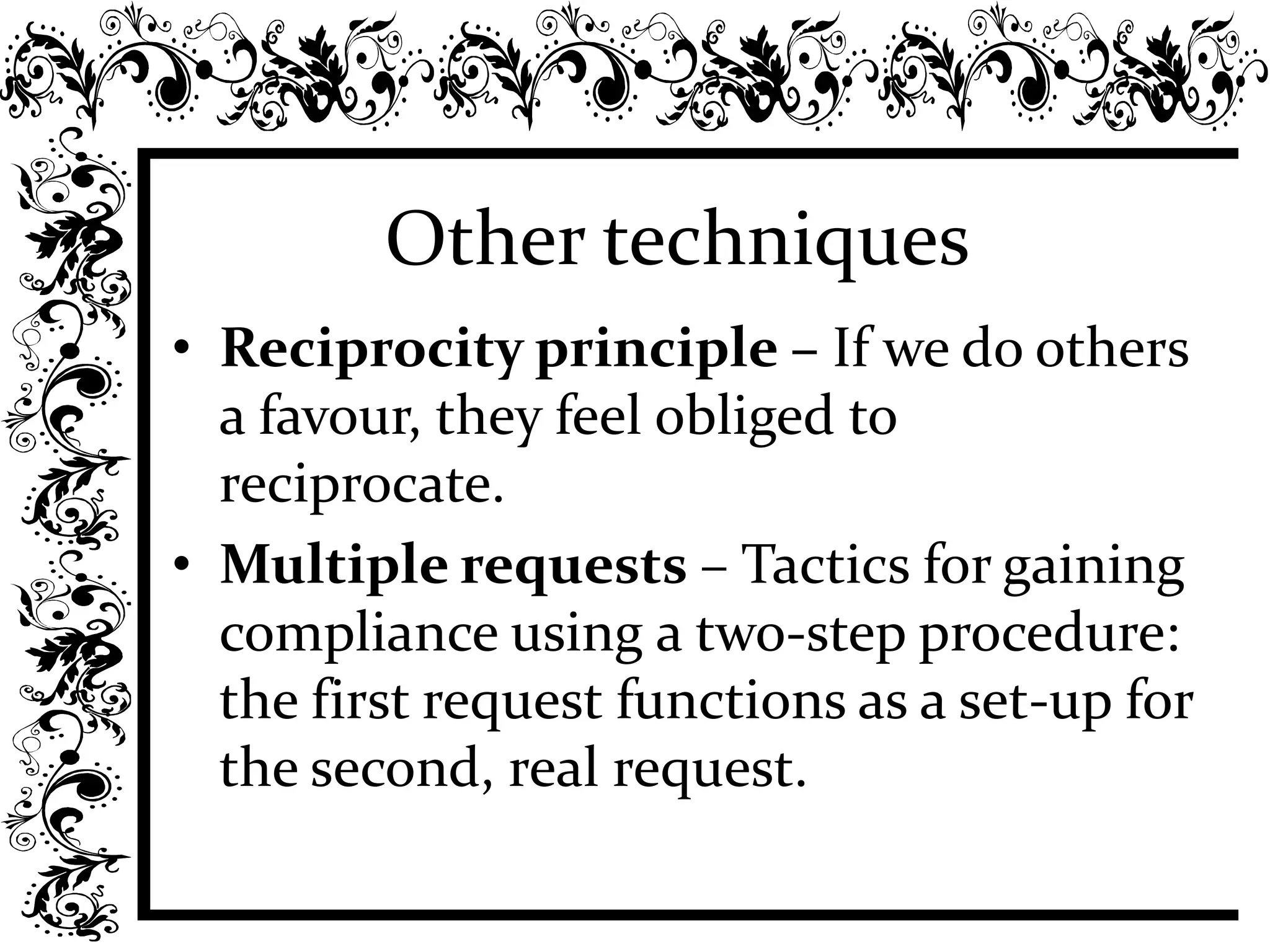Other techniques
• Reciprocity principle – If we do others
a favour, they feel obliged to
reciprocate.
• Multiple requests – Tactics for gaining
compliance using a two-step procedure:
the first request functions as a set-up for
the second, real request.
 