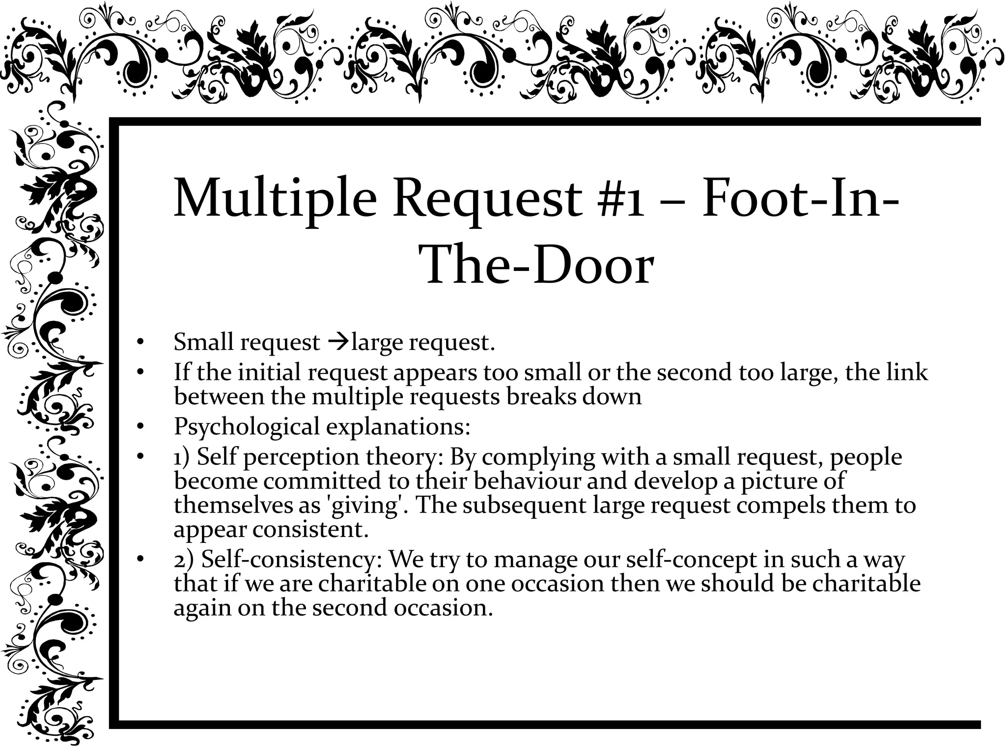 Multiple Request #1 – Foot-In-
The-Door
• Small request large request.
• If the initial request appears too small or the second too large, the link
between the multiple requests breaks down
• Psychological explanations:
• 1) Self perception theory: By complying with a small request, people
become committed to their behaviour and develop a picture of
themselves as 'giving'. The subsequent large request compels them to
appear consistent.
• 2) Self-consistency: We try to manage our self-concept in such a way
that if we are charitable on one occasion then we should be charitable
again on the second occasion.
 