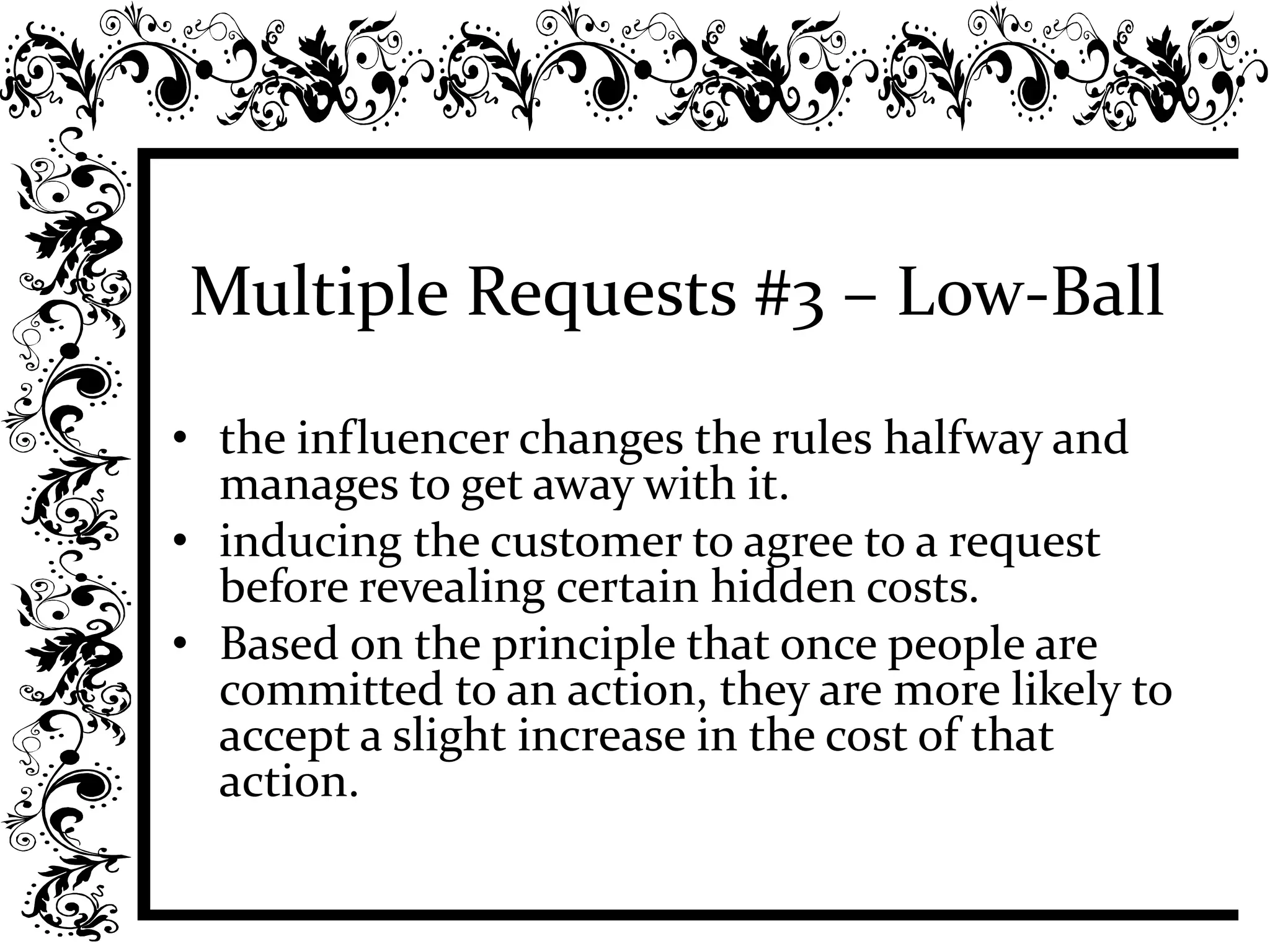 Multiple Requests #3 – Low-Ball
• the influencer changes the rules halfway and
manages to get away with it.
• inducing the customer to agree to a request
before revealing certain hidden costs.
• Based on the principle that once people are
committed to an action, they are more likely to
accept a slight increase in the cost of that
action.
 