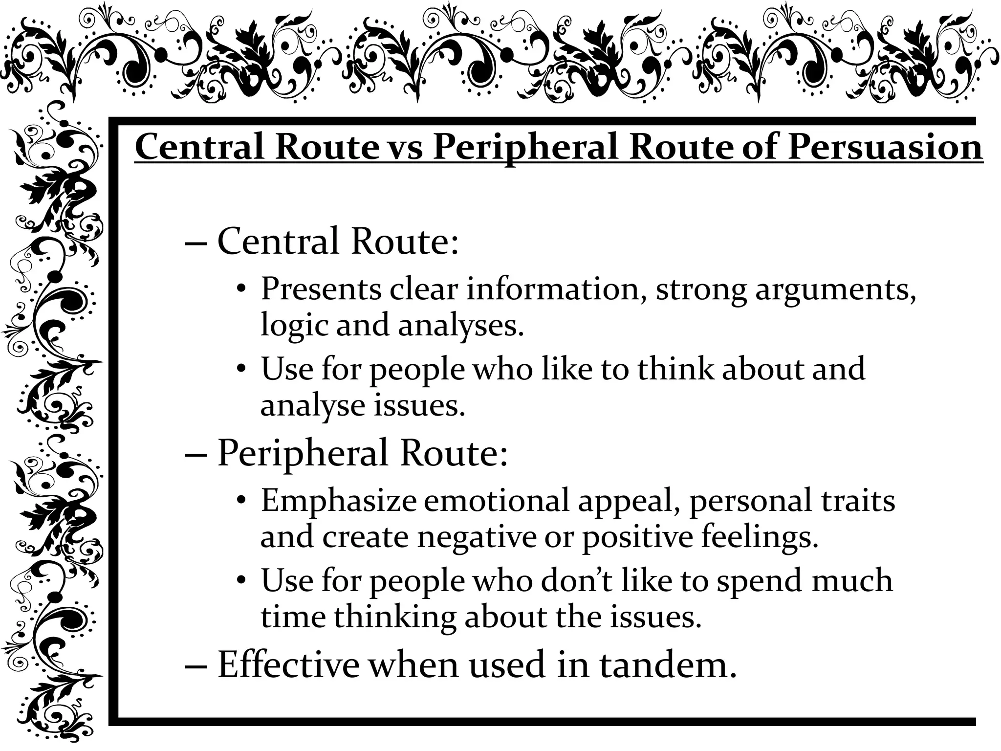 Central Route vs Peripheral Route of Persuasion
– Central Route:
• Presents clear information, strong arguments,
logic and analyses.
• Use for people who like to think about and
analyse issues.
– Peripheral Route:
• Emphasize emotional appeal, personal traits
and create negative or positive feelings.
• Use for people who don’t like to spend much
time thinking about the issues.
– Effective when used in tandem.
 