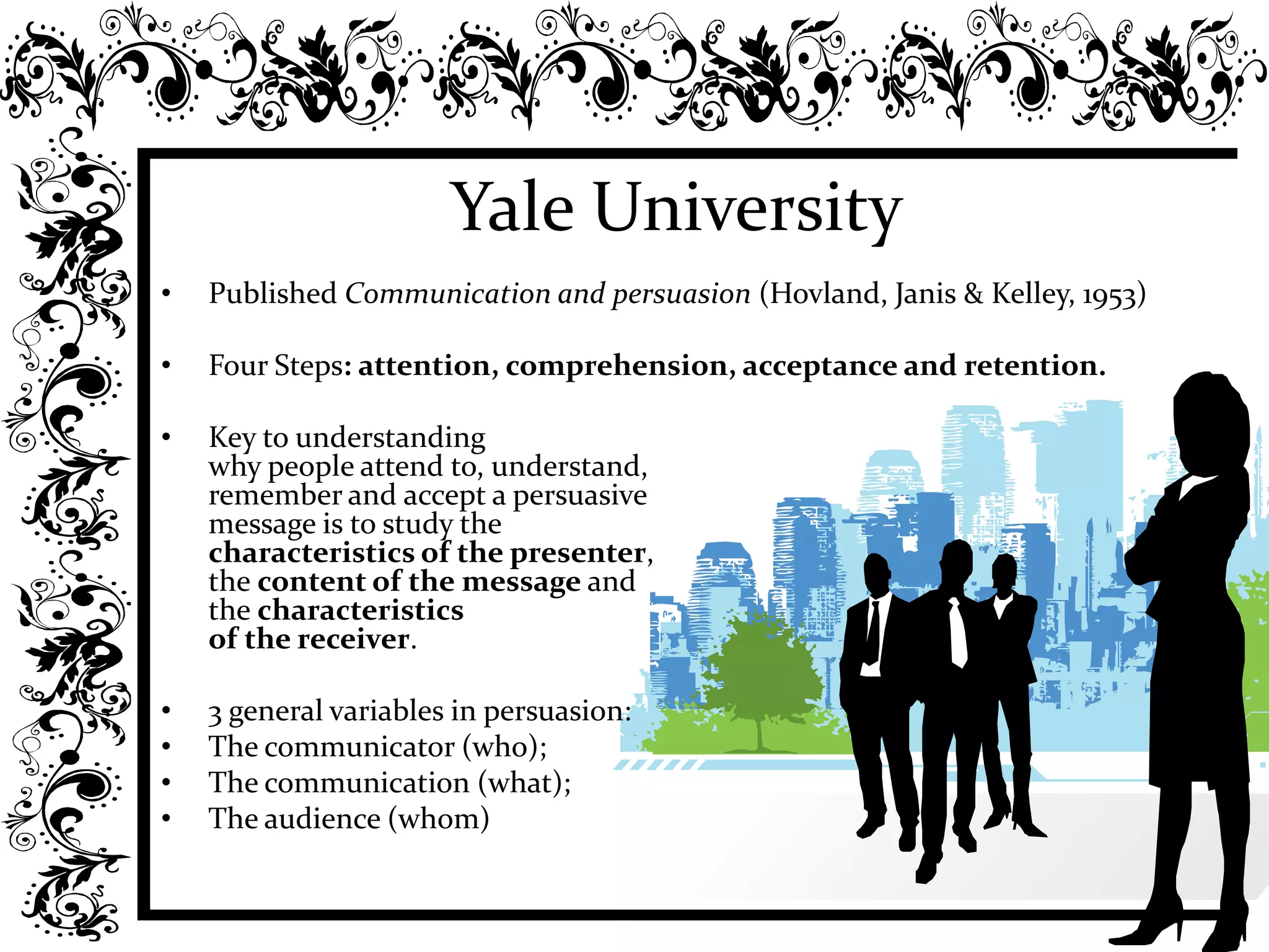 Yale University
• Published Communication and persuasion (Hovland, Janis & Kelley, 1953)
• Four Steps: attention, comprehension, acceptance and retention.
• Key to understanding
why people attend to, understand,
remember and accept a persuasive
message is to study the
characteristics of the presenter,
the content of the message and
the characteristics
of the receiver.
• 3 general variables in persuasion:
• The communicator (who);
• The communication (what);
• The audience (whom)
 