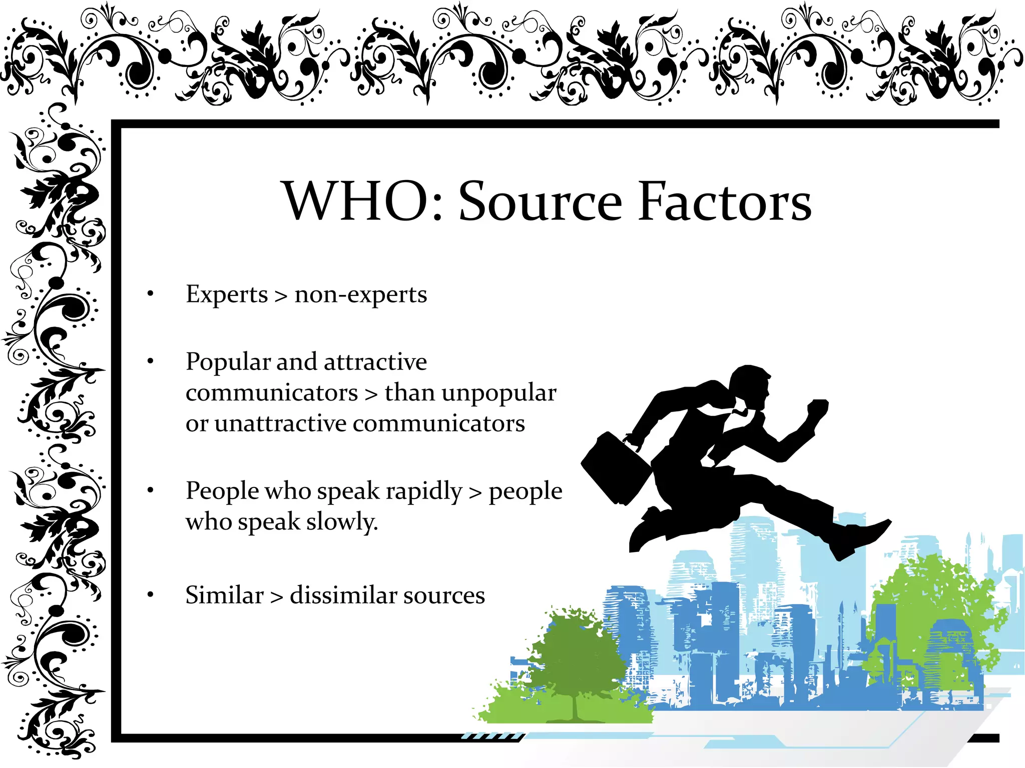 WHO: Source Factors
• Experts > non-experts
• Popular and attractive
communicators > than unpopular
or unattractive communicators
• People who speak rapidly > people
who speak slowly.
• Similar > dissimilar sources
 