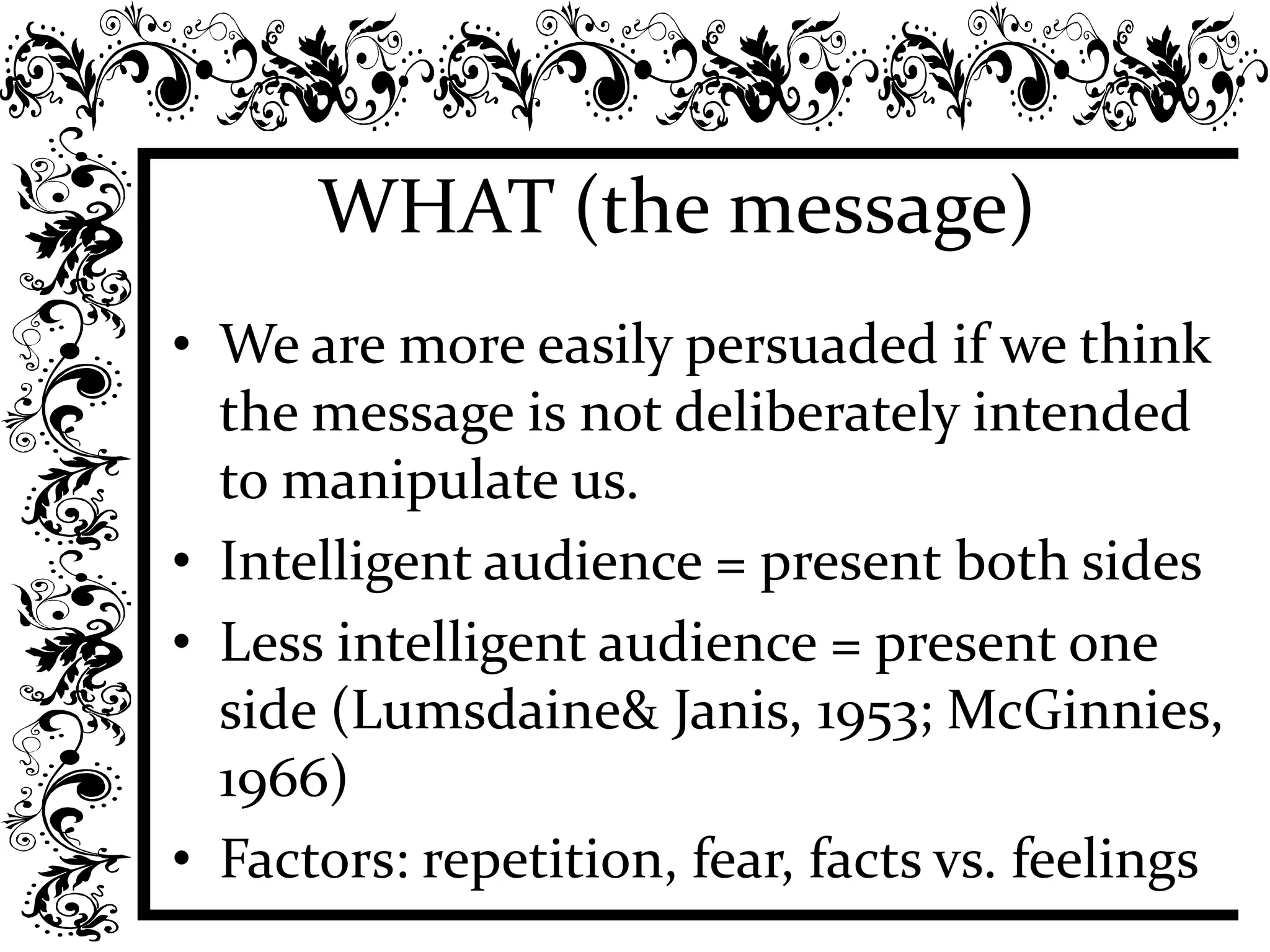 WHAT (the message)
• We are more easily persuaded if we think
the message is not deliberately intended
to manipulate us.
• Intelligent audience = present both sides
• Less intelligent audience = present one
side (Lumsdaine& Janis, 1953; McGinnies,
1966)
• Factors: repetition, fear, facts vs. feelings
 
