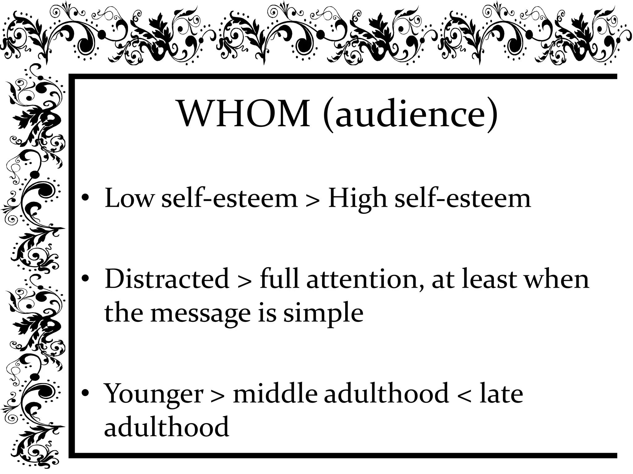 WHOM (audience)
• Low self-esteem > High self-esteem
• Distracted > full attention, at least when
the message is simple
• Younger > middle adulthood < late
adulthood
 