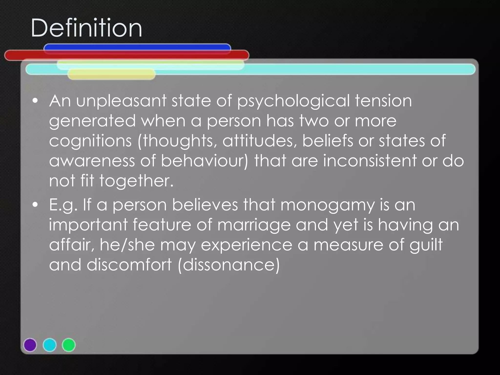 Definition
• An unpleasant state of psychological tension
generated when a person has two or more
cognitions (thoughts, attitudes, beliefs or states of
awareness of behaviour) that are inconsistent or do
not fit together.
• E.g. If a person believes that monogamy is an
important feature of marriage and yet is having an
affair, he/she may experience a measure of guilt
and discomfort (dissonance)
 
