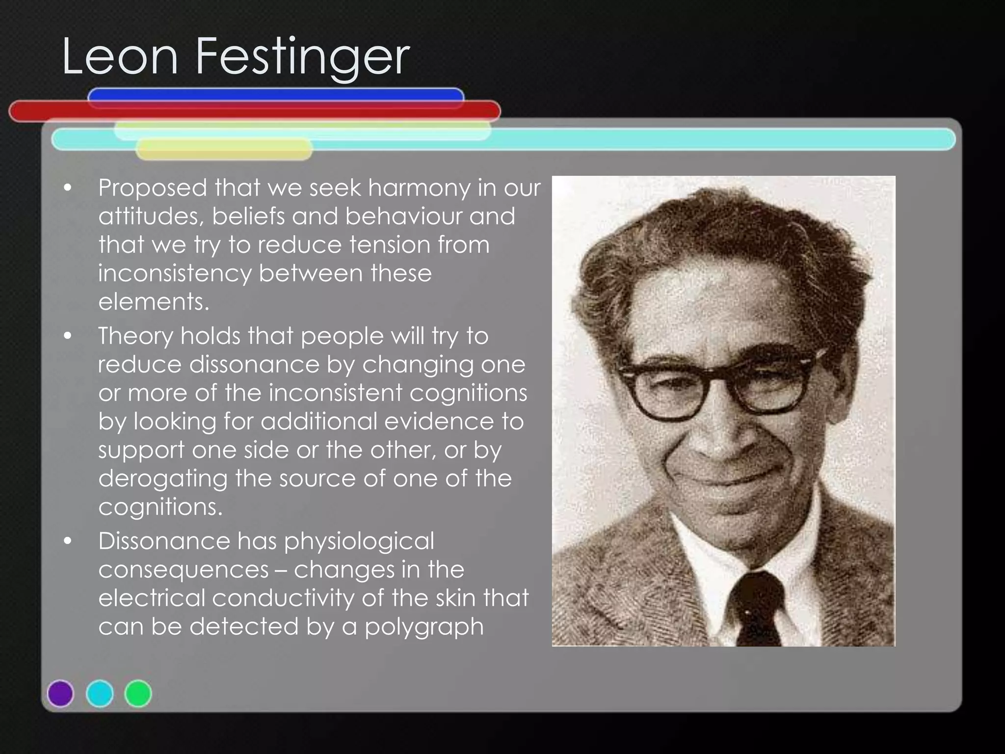 Leon Festinger
• Proposed that we seek harmony in our
attitudes, beliefs and behaviour and
that we try to reduce tension from
inconsistency between these
elements.
• Theory holds that people will try to
reduce dissonance by changing one
or more of the inconsistent cognitions
by looking for additional evidence to
support one side or the other, or by
derogating the source of one of the
cognitions.
• Dissonance has physiological
consequences – changes in the
electrical conductivity of the skin that
can be detected by a polygraph
 