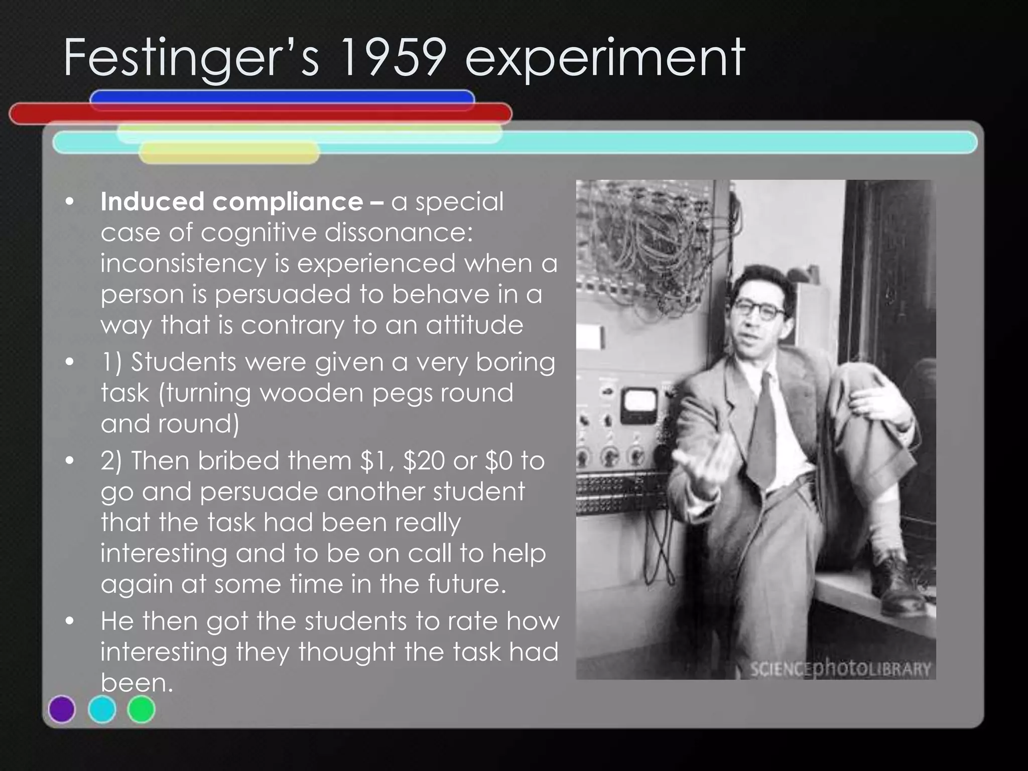Festinger’s 1959 experiment
• Induced compliance – a special
case of cognitive dissonance:
inconsistency is experienced when a
person is persuaded to behave in a
way that is contrary to an attitude
• 1) Students were given a very boring
task (turning wooden pegs round
and round)
• 2) Then bribed them $1, $20 or $0 to
go and persuade another student
that the task had been really
interesting and to be on call to help
again at some time in the future.
• He then got the students to rate how
interesting they thought the task had
been.
 