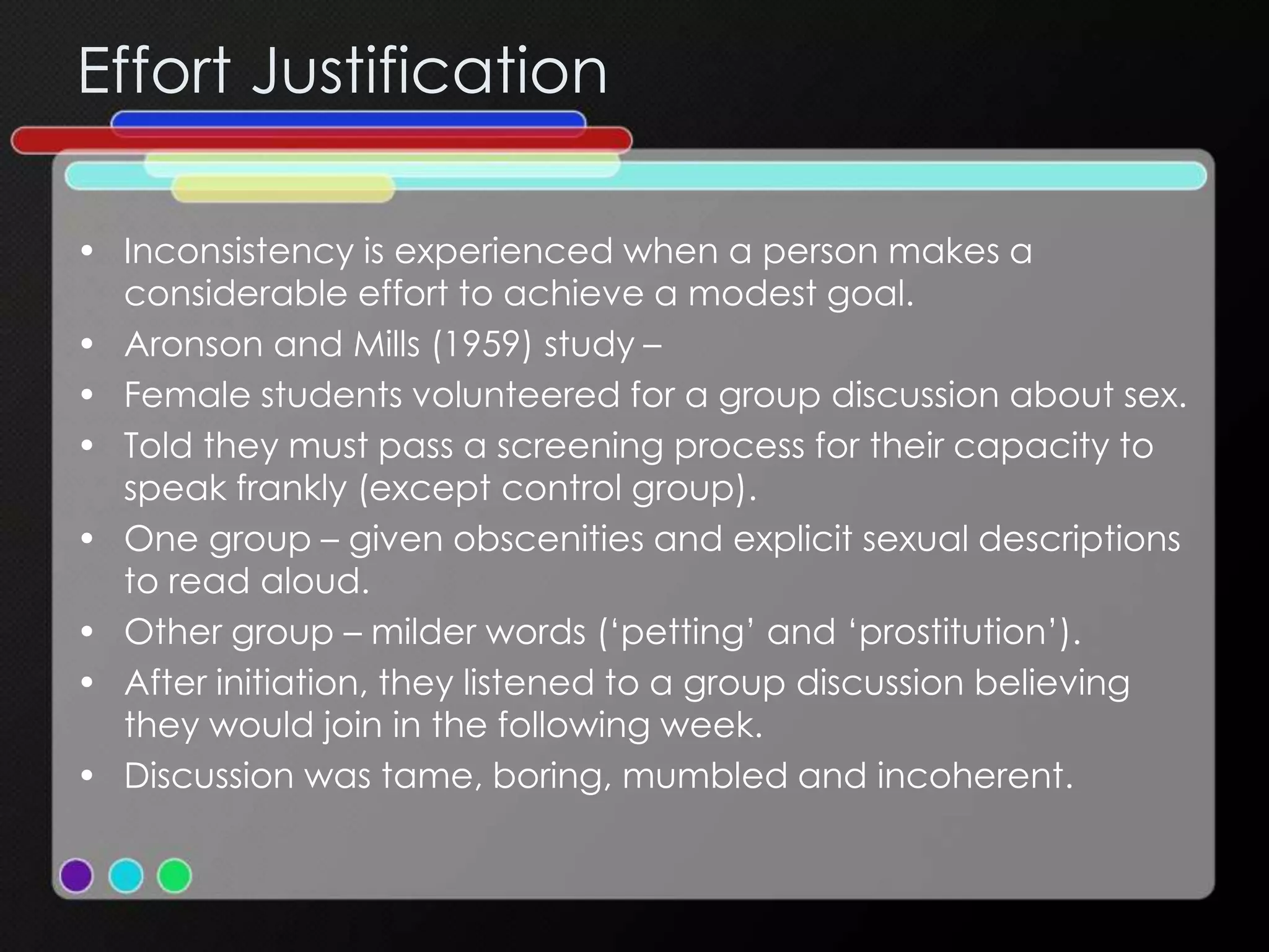 Effort Justification
• Inconsistency is experienced when a person makes a
considerable effort to achieve a modest goal.
• Aronson and Mills (1959) study –
• Female students volunteered for a group discussion about sex.
• Told they must pass a screening process for their capacity to
speak frankly (except control group).
• One group – given obscenities and explicit sexual descriptions
to read aloud.
• Other group – milder words (‘petting’ and ‘prostitution’).
• After initiation, they listened to a group discussion believing
they would join in the following week.
• Discussion was tame, boring, mumbled and incoherent.
 