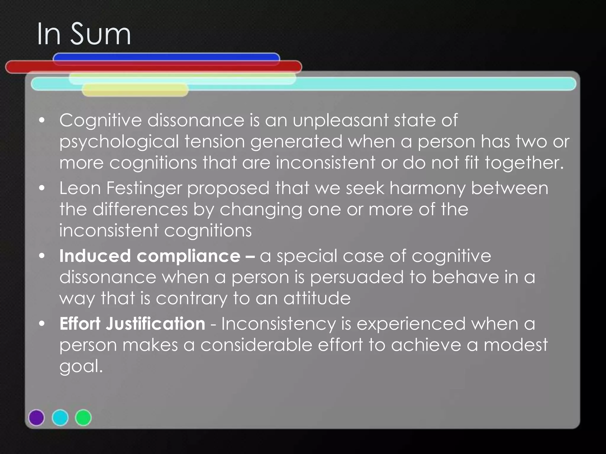In Sum
• Cognitive dissonance is an unpleasant state of
psychological tension generated when a person has two or
more cognitions that are inconsistent or do not fit together.
• Leon Festinger proposed that we seek harmony between
the differences by changing one or more of the
inconsistent cognitions
• Induced compliance – a special case of cognitive
dissonance when a person is persuaded to behave in a
way that is contrary to an attitude
• Effort Justification - Inconsistency is experienced when a
person makes a considerable effort to achieve a modest
goal.
 