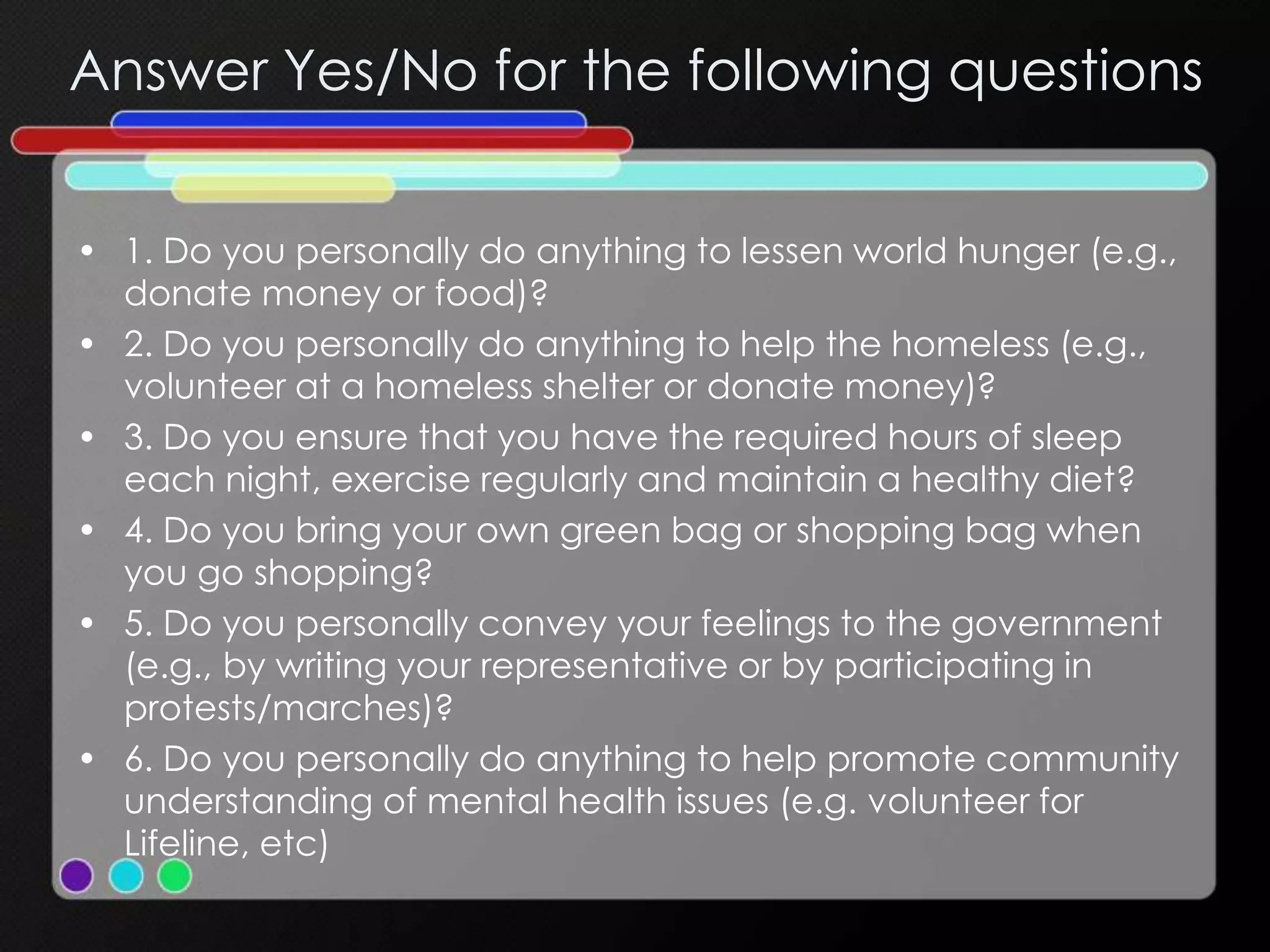 Answer Yes/No for the following questions
• 1. Do you personally do anything to lessen world hunger (e.g.,
donate money or food)?
• 2. Do you personally do anything to help the homeless (e.g.,
volunteer at a homeless shelter or donate money)?
• 3. Do you ensure that you have the required hours of sleep
each night, exercise regularly and maintain a healthy diet?
• 4. Do you bring your own green bag or shopping bag when
you go shopping?
• 5. Do you personally convey your feelings to the government
(e.g., by writing your representative or by participating in
protests/marches)?
• 6. Do you personally do anything to help promote community
understanding of mental health issues (e.g. volunteer for
Lifeline, etc)
 