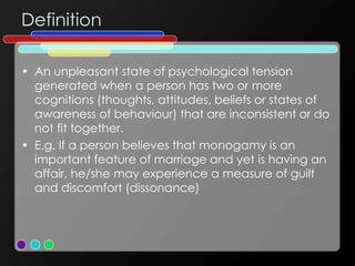 Definition
• An unpleasant state of psychological tension
generated when a person has two or more
cognitions (thoughts, attitudes, beliefs or states of
awareness of behaviour) that are inconsistent or do
not fit together.
• E.g. If a person believes that monogamy is an
important feature of marriage and yet is having an
affair, he/she may experience a measure of guilt
and discomfort (dissonance)
 