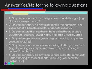Answer Yes/No for the following questions
• 1. Do you personally do anything to lessen world hunger (e.g.,
donate money or food)?
• 2. Do you personally do anything to help the homeless (e.g.,
volunteer at a homeless shelter or donate money)?
• 3. Do you ensure that you have the required hours of sleep
each night, exercise regularly and maintain a healthy diet?
• 4. Do you bring your own green bag or shopping bag when
you go shopping?
• 5. Do you personally convey your feelings to the government
(e.g., by writing your representative or by participating in
protests/marches)?
• 6. Do you personally do anything to help promote community
understanding of mental health issues (e.g. volunteer for
Lifeline, etc)
 