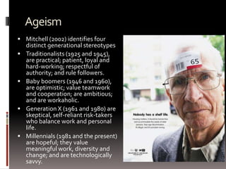 Ageism
 Mitchell (2002) identifies four
distinct generational stereotypes
 Traditionalists (1925 and 1945),
are practical; patient, loyal and
hard-working; respectful of
authority; and rule followers.
 Baby boomers (1946 and 1960),
are optimistic; value teamwork
and cooperation; are ambitious;
and are workaholic.
 Generation X (1961 and 1980) are
skeptical, self-reliant risk-takers
who balance work and personal
life.
 Millennials (1981 and the present)
are hopeful; they value
meaningful work, diversity and
change; and are technologically
savvy.
 