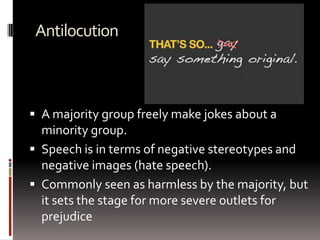 Antilocution
 A majority group freely make jokes about a
minority group.
 Speech is in terms of negative stereotypes and
negative images (hate speech).
 Commonly seen as harmless by the majority, but
it sets the stage for more severe outlets for
prejudice
 