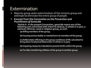 Extermination
 Majority group seeks extermination of the minority group and
attempts to eliminate the entire group of people.
 Excerpt from the Convention on the Prevention and
Punishment of Genocide
 "Article II: In the present Convention, genocide means any of the
following acts committed with intent to destroy, in whole or in part, a
national, ethnical, racial or religious group, as such:
 (a) Killing members of the group;
(b) Causing serious bodily or mental harm to members of the group;
(c) Deliberately inflicting on the group conditions of life calculated to
bring about its physical destruction in whole or in part;
(d) Imposing measures intended to prevent births within the group;
(e) Forcibly transferring children of the group to another group.
 