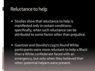 Reluctancetohelp
 Studies show that reluctance to help is
manifested only in certain conditions:
specifically, when such reluctance can be
attributed to some factor other than prejudice.
 Gaertner and Dovidio's (1977) foundWhite
participants were more reluctant to help a Black
than aWhite confederate faced with an
emergency, but only when they believed that
other potential helpers were present.
 