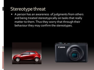 Stereotypethreat
 A person has an awareness of judgments from others
and being treated stereotypically on tasks that really
matter to them.Thus they worry that through their
behaviour they may confirm the stereotypes.
 