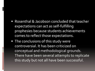  Rosenthal & Jacobson concluded that teacher
expectations can act as self-fulfilling
prophesies because students achievements
comes to reflect those expectations.
 The conclusions of this study were
controversial. It has been criticized on
conceptual and methodological grounds.
There have been several attempts to replicate
this study but not all have been successful.
 