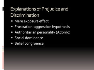 ExplanationsofPrejudiceand
Discrimination
 Mere exposure effect
 Frustration-aggression hypothesis
 Authoritarian personality (Adorno)
 Social dominance
 Belief congruence
 