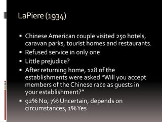 LaPiere(1934)
 Chinese American couple visited 250 hotels,
caravan parks, tourist homes and restaurants.
 Refused service in only one
 Little prejudice?
 After returning home, 128 of the
establishments were asked “Will you accept
members of the Chinese race as guests in
your establishment?”
 92% No, 7% Uncertain, depends on
circumstances, 1%Yes
 