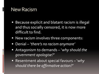 NewRacism
 Because explicit and blatant racism is illegal
and thus socially censored, it is now more
difficult to find.
 New racism involves three components:
 Denial – ‘there’s no racism anymore’
 Antagonism to demands – ‘why should the
government apologise?’
 Resentment about special favours – ‘why
should there be affirmative action?’
 