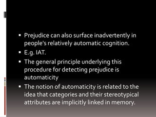  Prejudice can also surface inadvertently in
people's relatively automatic cognition.
 E.g. IAT.
 The general principle underlying this
procedure for detecting prejudice is
automaticity
 The notion of automaticity is related to the
idea that categories and their stereotypical
attributes are implicitly linked in memory.
 