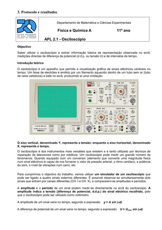 3. Protocolo e resultados
Objectivo
Saber utilizar o osciloscópio e extrair informação básica da representação observada no ecrã:
medições directas de diferença de potencial (d.d.p. ou tensão U) e de intervalos de tempo.
Introdução teórica
O osciloscópio é um aparelho que permite a visualização gráfica de sinais eléctricos variáveis no
tempo. Um feixe de electrões é emitido por um filamento aquecido dentro de um tubo sem ar (tubo
de raios catódicos) e bate no ecrã, produzindo aí uma cintilação.
O eixo vertical, denominado Y, representa a tensão; enquanto o eixo horizontal, denominado
X, representa o tempo.
O osciloscópio é dos instrumentos mais versáteis que existem e é tanto utilizado por técnicos de
reparação de televisores como por médicos. Um osciloscópio pode medir um grande número de
fenómenos. Quando equipado com um conversor (elemento que converte uma magnitude física
num sinal eléctrico) é capaz de nos fornecer o valor da pressão arterial, o ritmo cardíaco, a potência
do som, o nível de vibrações num carro, etc.
Para cumprirmos o objectivo do trabalho, vamos utilizar um simulador de um osciloscópio que
pode ser ligado a quatro sinais externos diferentes. É possível observar-se simultaneamente dois
sinais que entram por canais diferentes (CH. I e CH. II), e compararem-se amplitudes e períodos.
A amplitude e o período de um sinal podem medir-se directamente no ecrã do osciloscópio. A
amplitude indica a tensão (diferença de potencial, d.d.p.) do sinal eléctrico recolhido, pelo
que o osciloscópio pode ser utilizado como voltímetro.
A amplitude de um sinal varia no tempo, segundo a expressão y = A sin (t)
A diferença de potencial de um sinal varia no tempo, segundo a expressão U = Urnáx sin (t)
Departamento de Matemática e Ciências Experimentais
Física e Química A 11º ano
APL 2.1 - Osciloscópio
 