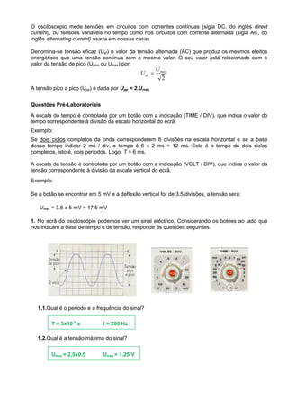 O osciloscópio mede tensões em circuitos com correntes contínuas (sigla DC, do inglês direct
current), ou tensões variáveis no tempo como nos circuitos com corrente alternada (sigla AC, do
inglês alternating current) usada em nossas casas.
Denomina-se tensão eficaz (Uef) o valor da tensão alternada (AC) que produz os mesmos efeitos
energéticos que uma tensão contínua com o mesmo valor. O seu valor está relacionado com o
valor da tensão de pico (Upico ou Umax) por:
A tensão pico a pico (Upp) é dada por Upp = 2.Urnáx
Questões Pré-Laboratoriais
A escala do tempo é controlada por um botão com a indicação (TIME / DIV), que indica o valor do
tempo correspondente à divisão da escala horizontal do ecrã.
Exemplo:
Se dois ciclos completos da onda corresponderem 6 divisões na escala horizontal e se a base
desse tempo indicar 2 ms / div, o tempo é 6 x 2 ms = 12 ms. Este é o tempo de dois ciclos
completos, isto é, dois períodos. Logo, T = 6 ms.
A escala da tensão é controlada por um botão com a indicação (VOLT / DIV), que indica o valor da
tensão correspondente à divisão da escala vertical do ecrã.
Exemplo:
Se o botão se encontrar em 5 mV e a deflexão vertical for de 3.5 divisões, a tensão será:
Umax = 3,5 x 5 mV = 17,5 mV
1. No ecrã do osciloscópio podemos ver um sinal eléctrico. Considerando os botões ao lado que
nos indicam a base de tempo e de tensão, responde às questões seguintes.
1.1.Qual é o período e a frequência do sinal?
1.2.Qual é a tensão máxima do sinal?
2
máx
ef
U
U 
T = 5x10-3
s f = 200 Hz
Umax = 2,5x0.5 Umax = 1,25 V
 