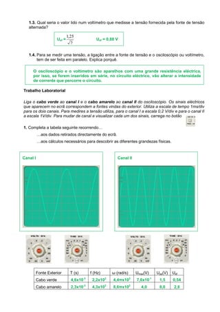 1.3. Qual seria o valor lido num voltímetro que medisse a tensão fornecida pela fonte de tensão
alternada?
1.4. Para se medir uma tensão, a ligação entre a fonte de tensão e o osciloscópio ou voltímetro,
tem de ser feita em paralelo. Explica porquê.
Trabalho Laboratorial
Liga o cabo verde ao canal I e o cabo amarelo ao canal II do osciloscópio. Os sinais eléctricos
que aparecem no ecrã correspondem a fontes vindas do exterior. Utiliza a escala de tempo 1ms/div
para os dois canais. Para medires a tensão utiliza, para o canal I a escala 0,2 V/div e para o canal II
a escala 1V/div. Para mudar de canal e visualizar cada um dos sinais, carrega no botão
1. Completa a tabela seguinte recorrendo…
…aos dados retirados directamente do ecrã.
…aos cálculos necessários para descobrir as diferentes grandezas físicas.
Fonte Exterior T (s) f (Hz) ω (rad/s) Umax(V) Upp(V) Uef
Cabo verde 4,6x10-3
2,2x102
4,4πx102
7,6x10-1
1,5 0,54
Cabo amarelo 2,3x10-3
4,3x102
8,6πx102
4,0 8,0 2,8
Uef =
2
25,1
Uef = 0,88 V
O osciloscópio e o voltímetro são aparelhos com uma grande resistência eléctrica,
por isso, se forem inseridos em série, no circuito eléctrico, vão alterar a intensidade
de corrente que percorre o circuito.
Canal I Canal II
 