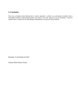 4. Conclusão:
Com esta actividade prático-laboratorial os alunos aprendem a utilizar um osciloscópio extraindo toda a
informação contida na representação gráfica que surge no seu ecrã. Apesar de ser um simulador, é possível
cumprir todos os objectivos de aprendizagem estabelecidos no ponto dois deste trabalho.
Benedita, 15 de Outubro de 2010
Antónia Maria Duarte Gomes
 