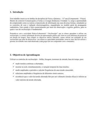 1. Introdução 
Este trabalho insere-se no âmbito da disciplina de Física e Química – 11º ano (Componente – Física). 
Dentro do contexto Comunicações a Curtas e a Longas distâncias ( Unidade 2 ), surge a oportunidade de compreender como se realiza a transmissão de informação nas suas diversas formas, estudando-se os conceitos de som e radiação electromagnética, enquadrados no modelo geral da propagação ondulatória. Este estudo é feito essencialmente por meio de observação e registos gráficos, para os quais o uso do osciloscópio é fundamental. 
Pretende-se com a actividade Prático-Laboratorial “ Osciloscópio” que os alunos aprendam a utilizar um osciloscópio e a extrair informação diversa da representação gráfica que vêem no ecrã (diferença de potencial em função do tempo). Para cumprir os objectivos abaixo indicados, vamos utilizar um simulador de um osciloscópio que além de desenvolver nos alunos as capacidades pretendidas, torna-se mais fácil de utilizar e permite um trabalho mais individualizado (cada grupo tem um computador com o simulador). 
2. Objectivos de Aprendizagem 
Utilizar os controlos do osciloscópio – brilho, focagem, terminais de entrada, base de tempo, para: 
 medir tensões contínuas e alternadas; 
 mostrar no ecrã, simultaneamente, a variação temporal de duas tensões; 
 medir amplitudes e períodos e calcular frequências de uma tensão sinusoidal; 
 relacionar amplitudes e frequências de diferentes sinais sonoros; 
 reconhecer que o valor da tensão alternada lido por um voltímetro (tensão eficaz) é inferior ao valor máximo da tensão alternada. 
 