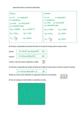 Apresenta todos os cálculos efectuados 
2. Escreve a expressão da tensão da fonte em função do tempo para as duas ondas. 
Canal I 
Canal II 
Inverte o sinal do canal II utilizando o botão 
3. Escreve a expressão da tensão da fonte em função do tempo para a onda do canal II invertida. 
Adiciona os dois sinais utilizando os seguintes botões do osciloscópio. 
4. Faz um esboço do sinal obtido e caracteriza a onda. 
Canal I 
f = 1/T f = 1/(4,6x10-3) 
f = 2,2x102 Hz 
ω = 2πf ω = 2π.2,2x102 
ω = 4,4πx102 rad/s 
Umax = 3,8x0,2 Umax = 7,6x10-1 V 
Upp = 2.Umax Upp = 1,5 V 
2 
máx 
ef 
U 
U  Uef = 0,54 V 
Canal II 
f = 1/T f = 1/(2,3x10-3) 
f = 4,3x102 Hz 
ω = 2πf ω = 2π.4,3x102 
ω = 8,6πx102 rad/s 
Umax = 4,0x1 Umax = 4,0 V 
Upp = 2.Umax Upp = 8,0 V 
2 
máx 
ef 
U 
U  Uef = 2,8 V 
U = 7,6x10-1 sen (4,4πx102t ) (SI) 
U = 4,0 sen (8,6πx102t ) (SI) 
U = 4,0 sen (8,6πx102t + π) (SI) 
usa-se por vezes o termo onda mas 
na realidade aquilo são sinais 
eléctricos. Uma onda é um 
acontecimento no tempo e no 
espaço. 
como pretende a resposta? 
 