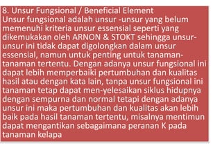 8. Unsur Fungsional / Beneficial Element
Unsur fungsional adalah unsur -unsur yang belum
memenuhi kriteria unsur essensial seperti yang
dikemukakan oleh ARNON & STOKT sehingga unsur-
unsur ini tidak dapat digolongkan dalam unsur
essensial, namun untuk penting untuk tanaman-
tanaman tertentu. Dengan adanya unsur fungsional ini
dapat lebih memperbaiki pertumbuhan dan kualitas
hasil atau dengan kata lain, tanpa unsur fungsional ini
tanaman tetap dapat men-yelesaikan siklus hidupnya
dengan sempurna dan normal tetapi dengan adanya
unsur ini maka pertumbuhan dan kualitas akan lebih
baik pada hasil tanaman tertentu, misalnya mentimun
dapat mengantikan sebagaimana peranan K pada
tanaman kelapa
 