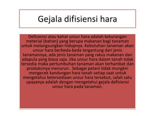 Gejala difisiensi hara
Defisiensi atau kahat unsur hara adalah kekurangan
meterial (bahan) yang berupa makanan bagi tanaman
untuk melangsungkan hidupnya. Kebutuhan tanaman akan
unsur hara berbeda-beda tergantung dari jenis
tanamannya, ada jenis tanaman yang rakus makanan dan
adapula yang biasa saja. Jika unsur hara dalam tanah tidak
tersedia maka pertumbuhan tanaman akan terhambat dan
produksinya menurun. Sebagai petani tidak mungkin
mengecek kandungan hara tanah setiap saat untuk
mengetahui ketersediaan unsur hara tersebut, salah satu
upayanya adalah dengan mengetahui gejala defisiensi
unsur hara pada tanaman.
 