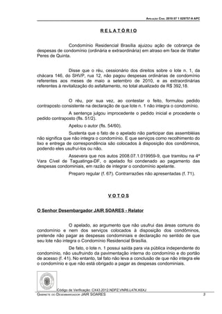 APELAÇÃO CÍVEL 2010 07 1 029757-9 APC



                                   RELATÓRIO


               Condomínio Residencial Brasília ajuizou ação de cobrança de
despesas de condomínio (ordinária e extraordinária) em atraso em face de Walter
Peres de Quinta.


                Disse que o réu, cessionário dos direitos sobre o lote n. 1, da
chácara 146, do SHVP, rua 12, não pagou despesas ordinárias de condomínio
referentes aos meses de maio a setembro de 2010, e as extraordinárias
referentes à revitalização do asfaltamento, no total atualizado de R$ 392,18.


               O réu, por sua vez, ao contestar o feito, formulou pedido
contraposto consistente na declaração de que lote n. 1 não integra o condomínio.
               A sentença julgou improcedente o pedido inicial e procedente o
pedido contraposto (fls. 51/2).
                 Apelou o autor (fls. 54/60).
                Sustenta que o fato de o apelado não participar das assembléias
não significa que não integra o condomínio. E que serviços como recolhimento do
lixo e entrega de correspondência são colocados à disposição dos condôminos,
podendo eles usufruí-los ou não.
              Assevera que nos autos 2008.07.1.019959-9, que tramitou na 4ª
Vara Cível de Taguatinga-DF, o apelado foi condenado ao pagamento das
despesas condominiais, em razão de integrar o condomínio apelante.
                 Preparo regular (f. 67). Contrarrazões não apresentadas (f. 71).



                                        VOTOS


O Senhor Desembargador JAIR SOARES - Relator


                 O apelado, ao argumento que não usufrui das áreas comuns do
condomínio e nem dos serviços colocados à disposição dos condôminos,
pretende não pagar as despesas condominiais e declaração no sentido de que
seu lote não integra o Condomínio Residencial Brasília.
                De fato, o lote n. 1 possui saída para via pública independente do
condomínio, não usufruindo da pavimentação interna do condomínio e do portão
de acesso (f. 41). No entanto, tal fato não leva a conclusão de que não integra ele
o condomínio e que não está obrigado a pagar as despesas condominiais.




          Código de Verificação: CX43.2012.NDPZ.VNR6.L47K.K6XJ
GABINETE DO DESEMBARGADOR JAIR SOARES                                                                3
 