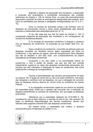 APELAÇÃO CÍVEL 2010 07 1 029757-9 APC



               Segundo o estatuto da associação dos moradores, a associação
é composta dos proprietários e promitentes compradores das unidades
autônomas da chácara n. 146 de Vicente Pires, os quais são automaticamente
associados e gozarão de todas as prerrogativas asseguradas pelo estatuto, bem
como se submeterão aos deveres e obrigações correspondentes (art. 2º e 3º, f.
10).
                Entre os deveres do associado consta o de contribuir com as
despesas de manutenção mensal e taxas extras estabelecidas pela diretoria
executiva e referendada pela assembleia geral (art. 9º, V).
               O réu não nega que seu lote faz parte da chácara n. 146. É
considerado integrante da associação dos moradores e, em consequência, do
condomínio Residencial Brasília.
             E na condição de cessionário condômino é obrigado a contribuir
com as despesas de condomínio, na proporção de sua fração ideal (CC, art.
1.315).
                Essa a essência do condomínio: comunhão de esforços para que
despesas revertidas em benefício comum sejam suportadas por todos os
condôminos, e não apenas por alguns, pena de enriquecimento ilícito daqueles
que não se dispõem a com elas arcar, com comprometimento da própria
subsistência da entidade condominial.
                 Conquanto o réu não utilize a via pavimentada interna do
condomínio e nem o portão de acesso, vez que seu lote tem entrada
independente, sujeita-se ao rateio das despesas condominiais decorrentes dos
serviços que são colocados à disposição de todos os condôminos, tais como
coleta de lixo e entrega de correspondência.


               Importa a disponibilização dos serviços aos possuidores de lotes
na chácara 146. A opção de usufruí-los ou não é de cada condômino, mas todos
são obrigados a contribuir com as despesas, vez que a obrigação de concorrer
para as despesas comuns decorre do vínculo entre os moradores da mesma
chácara.
              E as obrigações condominiais regem-se nos termos do decidido
em assembleia geral. Ainda que o apelado não concorde com a instituição de
despesa extraordinária ou aumento do condomínio, tem que pagar as despesas
autorizadas.
                 Saliente-se que a assembleia realizada em 27.6.2009 (f. 18),
considerando que os lotes externos, a exemplo do lote do réu, não usufruem de
todos os benefícios disponibilizados aos demais condôminos, decidiu que
referidos lotes pagariam somente 50% das despesas condominiais.
                Da mesma forma, a assembleia que instituiu a despesa
extraordinária para revitalização do asfalto (f. 21).




          Código de Verificação: CX43.2012.NDPZ.VNR6.L47K.K6XJ
GABINETE DO DESEMBARGADOR JAIR SOARES                                                                4
 