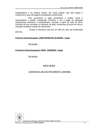 APELAÇÃO CÍVEL 2010 07 1 029757-9 APC



independente à via pública, decidir, por conta própria, que não integra o
condomínio e que não pagará as despesas condominiais.
               Dou provimento e julgo procedente o pedido inicial e
improcedente o pedido contraposto. Condeno o réu a pagar as despesas
condominiais ordinárias e extraordinária, vencidas a partir de maio de 2010,
incluindo as que venceram no decorrer da ação, acrescidas de juros de mora e
correção monetária a partir do vencimento.
                   Custas e honorários que fixo em 20% do valor da condenação
pelo réu.


O Senhor Desembargador JOSÉ DIVINO DE OLIVEIRA - Vogal


                  De Acordo.


A Senhora Desembargadora VERA ANDRIGHI - Vogal


                  De Acordo.



                                       DECISÃO


                  CONHECIDO. DEU-SE PROVIMENTO. UNÂNIME.




            Código de Verificação: CX43.2012.NDPZ.VNR6.L47K.K6XJ
GABINETE DO DESEMBARGADOR JAIR SOARES                                                                  6
 