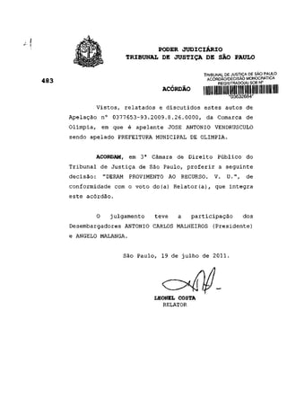 PODER JUDICIÁRIO
                      TRIBUNAL DE JUSTIÇA DE SÃO PAULO

                                              TRIBUNAL DE JUSTIÇA DE SAO PAULO
                                               ACÓRDÃO/DECISÃO MONOCRATICA
483                                                 REGISTRADO(A) SOB N°
                                 ACÓRDÃO

             Vistos, relatados e discutidos estes autos de
      Apelação n° 0377653-93.2009.8.26.0000, da Comarca de
      Olímpia, em que é apelante JOSÉ ANTÔNIO VENDRUSCÜLO
      sendo apelado PREFEITURA MUNICIPAL DE OLÍMPIA.


             ACORDAM, em 3a Câmara de Direito Público do
      Tribunal de Justiça de São Paulo, proferir a seguinte
      decisão: "DERAM PROVIMENTO AO RECURSO. V. U.", de
      conformidade com o voto do(a) Relator(a), que integra
      este acórdão.


             O   julgamento    teve   a    participação        dos
      Desembargadores ANTÔNIO CARLOS MALHEIROS (Presidente)
      e ÂNGELO MALANGA.


                      São Paulo, 19 de julho de 2011.




                              LEONEL COSTA
                                 RELATOR
 