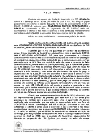 APELAÇÃO CÍVEL 2008 01 1 009121-2 APC


                                     RELATÓRIO


                Cuida-se de recurso de Apelação interposto por IVO GONZAGA
contra a r. sentença de fls. 83/88, por meio da qual o MM. Juiz singular julgou
parcialmente procedente o pedido deduzido na Ação de Conhecimento, Feito nº
2008.01.1.009121-2, ajuizada pelo CONDOMÍNIO EDIFÍCIO SEGURADORAS -
BRASÍLIA, condenando o Réu ao pagamento de R$ 6.482,47 (seis mil,
quatrocentos e oitenta e dois reais e quarenta e sete centavos), monetariamente
corrigidos desde 04/12/2006 e acrescidos de juros de mora a partir da citação.
                Adoto, em parte, o relatório da r. sentença vergastada, in verbis:


            “Trata-se de ação de conhecimento sob o rito ordinário ajuizada
pelo CONDOMÍNIO EDIFÍCIO SEGURADORAS-BRASÍLIA em desfavor de IVO
GONZAGA, partes devidamente qualificadas na inicial.
               Sustenta que o réu, na qualidade de síndico do condomínio
autor, firmou contrato de honorários advocatícios com o escritório COSTA,
IVO E MESQUITA ADVOGADOS S/S para que promovesse a cobrança
administrativa e judicial das taxas condominiais; que no contrato de prestação
de honorários advocatícios ficou estipulado que a remuneração pelo serviço
prestado seria de 10% (dez por cento) do valor da causa e no caso de êxito
administrativo ou judicial mais 5% (cinco por cento); que a contratada ajuizou
ação de cobrança em face da empresa SOCONTECA, cujo valor da causa foi
de R$ 63.885,43 (sessenta e três mil oitocentos e oitenta e cinco reais e
quarenta e três centavos); que antes do ajuizamento da ação foi pago a
importância de R$ 6.209,87 (seis mil duzentos e nove reais e oitenta e sete
centavos); que em decorrência do êxito judicial o réu autorizou o pagamento à
contratada no valor de R$ 14.282,47 (quatorze mil duzentos e oitenta e dois
reais e quarenta e sete centavos); que o valor pago ao referido escritório
quando do término da referida ação deveria corresponder a 5% do valor da
causa, ou seja, R$ 3.104,43 (três mil cento e quatro e quarenta e três
centavos); que é devida a restituição de R$ 11.178,04 (onze mil cento e setenta
e oito reais e quatro centavos), o que corresponderia a diferença da quantia
devida da que foi paga. Juntou documentos de fls.05/23.
              Citada, a ré apresentou contestação de fls.29/35, afirmando que
há impossibilidade jurídica do pedido; que esta não é a via eleita para
prestação de contas; que a presente ação viola a aprovação de contas
realizada pela assembléia; que na ação do condomínio autor em face da
SOCONTECA houve condenação em R$ 63.885,43 (sessenta e três mil,
oitocentos e oitenta e cinco reais e quarenta e três centavos) e nas taxas
condominiais vincendas; que a empresa SOCONTECA tinha débitos referentes
a 13 salas no edifício; que o débito foi evoluindo no decorrer da ação de
cobrança, pois foi proposta em fevereiro de 2005 e a quitação total do débito
ocorreu no final de 2006; que o contrato de honorários advocatícios foi
firmado na proporção de 15% (quinze por cento) do valor da causa,




          Código de Verificação: F69B.2010.13BH.QHO8.85NM.5JZE
GABINETE DO DESEMBARGADOR ANGELO PASSARELI                                                         2
 