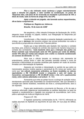 APELAÇÃO CÍVEL 2008 01 1 009121-2 APC


                Fica o réu intimado nesta sentença a pagar voluntariamente
após o trânsito em julgado, o valor contido na condenação, no prazo de
15(quinze) dias, sob pena de ter acrescido ao montante o percentual de 10% a
título de multa, tudo na forma do artigo 475-J do CPC.
               Após o trânsito em julgado, não havendo outros requerimentos,
dê-se baixa e arquivem-se.
                Publique-se. Registre-se. Intime-se.
                Brasília, 18 de maio de 2.009”


               Na sequência, o Réu interpôs Embargos de Declaração (fls. 91/93),
alegando haver omissão no julgado, todavia, sua irresignação foi desprovida por
meio da decisão de fl. 95.
                Inconformado, o Réu interpôs a presente Apelação sustentando, em
síntese, que o decisum não encontra amparo nas provas produzidas nos autos e
que afronta a jurisprudência uníssona dos Tribunais pátrios.
                 Expõe que a tese defendida pelo Apelado não reproduz a verdade
dos fatos, pois, embora a redação do contrato não exprima de maneira inequívoca a
vontade dos contratantes, “resta bastante claro que a intenção das partes era
firmar contrato cuja remuneração seria de 15% (quinze por cento do débito),
sendo 10% (dez por cento) sem relação com o êxito e o restante condicionado
ao sucesso da demanda.” (fl. 100)
               Aduz que o cálculo lançado na sentença não representa tal
entendimento, porque exclui o valor das parcelas vencidas durante o curso da
demanda e desconsidera as quantias recebidas pelo Apelado em razão de acordos
firmados com intermediação do Apelante.
                Assevera ser incorreta a interpretação no sentido de que sobre os
mencionados acordos incidiria apenas o percentual de 5% (cinco por cento), bem
como que “em cálculo meramente aritmético, se foram recebidos os valores
equivalentes a R$ 156.000,00 (cento e cinquenta e seis mil reais), os
honorários corresponderiam a R$ 23.400,00 (vinte e três mil e quatrocentos
reais), entre valores adiantados e ad exitum.” (fl. 100)
               Acrescenta que entre as partes houve a outorga de quitação mútua,
devidamente aprovada pela Assembléia do Condomínio/Autor, fato que denotaria a
correção dos valores recebidos, inexistindo ato ilícito e, consequentemente, dano a
ser reparado.
               Pugna pelo recebimento e provimento do Recurso, a fim de seja a
sentença reformada, julgando-se improcedentes os pedidos deduzidos na peça de
ingresso e condenando-se o Apelado nos encargos de sucumbência, bem como,
pede a aplicação de multa por litigância de má-fé.
                Preparo à fl. 105.
               O Apelado apresentou contrarrazões às fls. 110/115, infirmando as
razões recursais do Apelante ao argumento de que este, em sua peça de defesa,



          Código de Verificação: F69B.2010.13BH.QHO8.85NM.5JZE
GABINETE DO DESEMBARGADOR ANGELO PASSARELI                                                         4
 