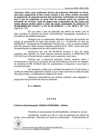APELAÇÃO CÍVEL 2008 01 1 009121-2 APC


“discorreu sobre coisa totalmente diversa da pretensão defendida na inicial,
qual seja o pagamento se deu a maior, porque o réu, então, síndico, procedeu
ao pagamento da segunda parcela dos honorários contratados em desacordo
com o que foi estipulado na parte final da cláusula quinta do contrato de
prestação de serviços, certo ao dispor que o percentual de 5% (cinco por
cento) deveria incidir sobre o valor da causa estampado no processo nº
10.440-0/2005 (R$ 3.104,43 = a 5% de R$ 63.885,43 – v. fls. 09/10 e 15).” Grifo
original (fl. 110).
               Diz que seria o caso de aplicação dos efeitos da revelia, pois os
fatos narrados na exordial não foram individualmente impugnados, impondo-se a
procedência dos pedidos deduzidos.
                Assegura que os pagamentos efetuados deram-se tão-somente em
virtude do ajuizamento da ação que tramitou sob o n. 10.440-0/05, em face de
SONOTECA – Sociedade de Contabilidade Técnica Ltda., e que os recibos juntados
pelo Réu possuem datas diversas daqueles juntados às fls. 16/22, motivo pelo qual
corresponderiam ao pagamento de outro negócio jurídico.
               Acrescenta que dos R$ 96.000,00 (noventa e seis mil reais)
recebidos pelo Apelado em razão daquele processo devolveu à SONOTECA R$
9.474,46 (nove mil quatrocentos e quatro reais e quarenta e seis reais).
               Entende que o percentual pactuado incidiria, portanto, sobre o
remanescente, o que leva a conclusão de que resta diferença em favor do Apelado,
no montante de R$ 10.459,90 (dez mil, quatrocentos e cinquenta e nove reais e
noventa centavos).
               Por derradeiro, insiste que a quitação fornecida à fl. 43 não possui o
condão de referendar pagamento indevido e que o mero exercício do direito de ação
não pode ensejar a condenação por litigância de má-fé.
               Colaciona jurisprudência que entende subsidiar suas alegações e
pugna pelo não provimento do recurso interposto.


                É o relatório.




                                         VOTOS


O Senhor Desembargador ANGELO PASSARELI - Relator


                Presentes os pressupostos de admissibilidade, conheço do recurso.
               Inicialmente, ressalto que não é o caso de aplicação dos efeitos da
revelia, como pretende o Recorrido em sede de contrarrazões – fundamentando tal




          Código de Verificação: F69B.2010.13BH.QHO8.85NM.5JZE
GABINETE DO DESEMBARGADOR ANGELO PASSARELI                                                         5
 